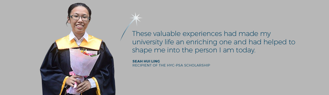 These valuable experiences had made my university life an enriching one and had helped to shape me into the person I am today. - Seah Hui Ling, Nanyang Technological University, recipient of The HYC PSA FUND