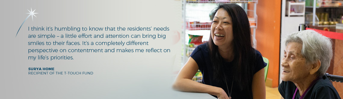 I think it's humbling to know that the residents' needs are simple - a little effort and attention can bring big smiles to their faces. It's a completely different perspective on contentment and makes me reflect on my life's priorities. - Surya Home, recipient of The T-Touch Fund