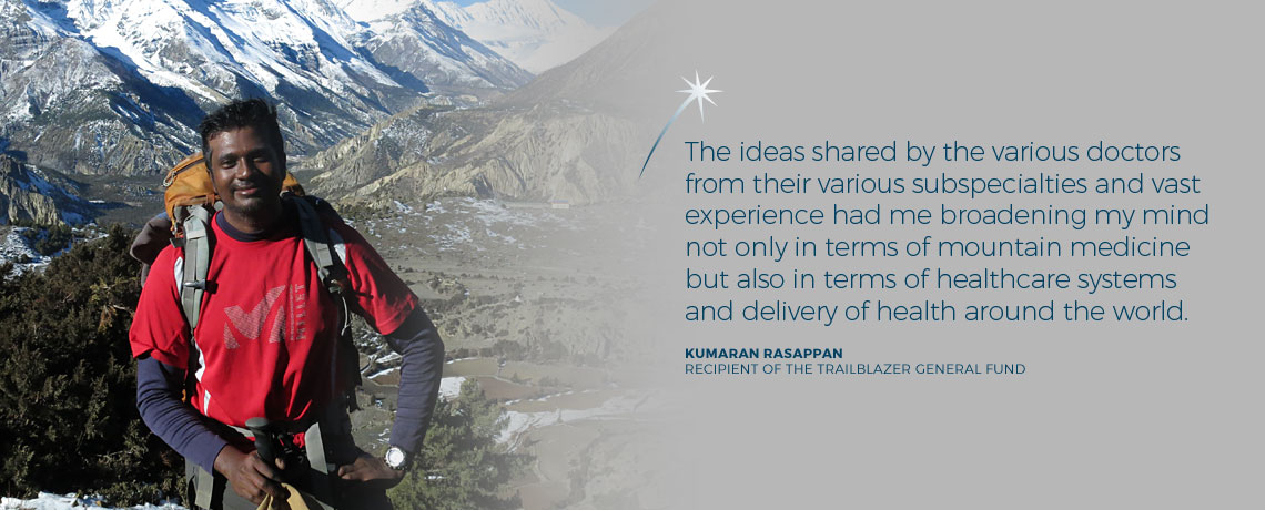 The ideas shared by the various doctors from their various subspecialties and vast experience had me broadening my mind not only in terms of mountain medicine but also in terms of healthcare systems and delivery of health around the world. - Dr Kumaran Rasappan, recipient of the Trailblazer General Fund