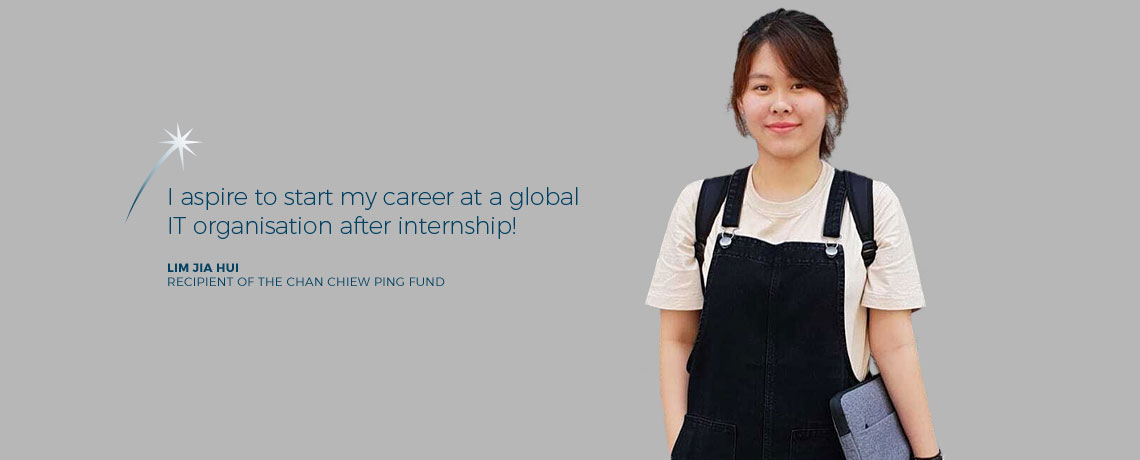 I aspire to start my career at a global IT organisation after internship. - Lim Jia Hui, recipient of the Chan Chiew Ping Fund