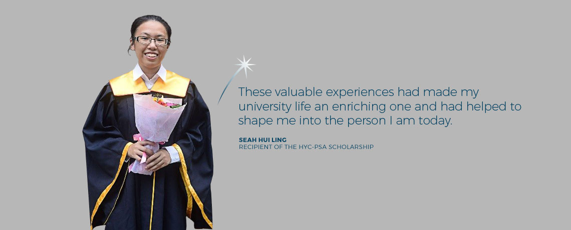 These valuable experiences had made my university life an enriching one and had helped to shape me into the person I am today. - Seah Hui Ling, recipient of the Howe Yoon Chong PSA Endowment Fund