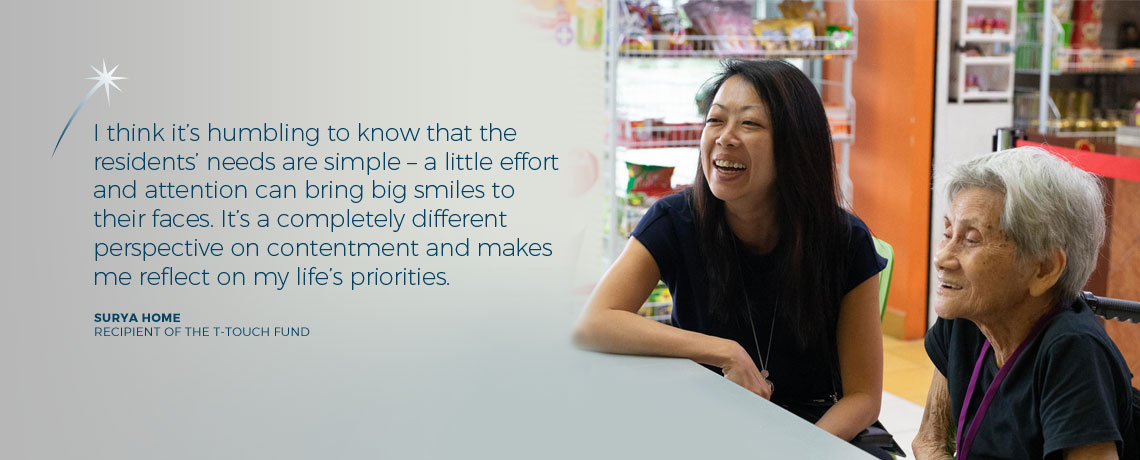 I think it's humbling to know that the residents' needs are simple - a little effort and attention can bring big smiles to their faces. It's a completely different perspective on contentment and makes me reflect on my life's priorities. - Surya Home, recipient of the T-Touch Fund